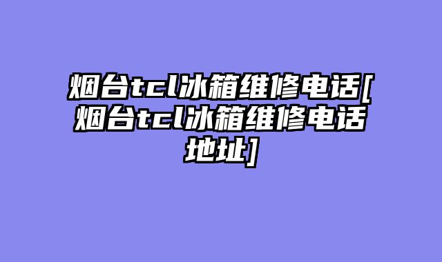 烟台tcl冰箱维修电话[烟台tcl冰箱维修电话地址]