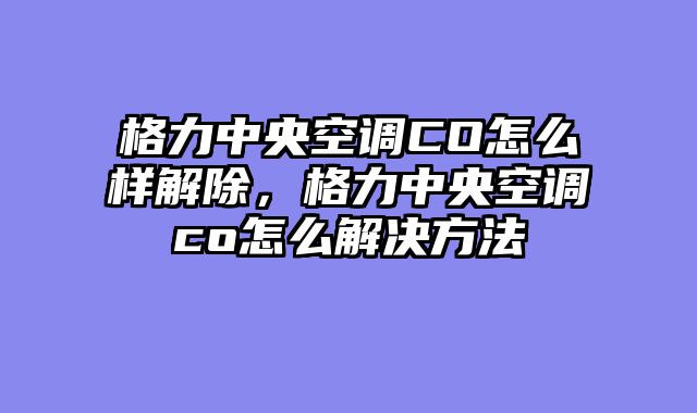 格力中央空调CO怎么样解除，格力中央空调co怎么解决方法