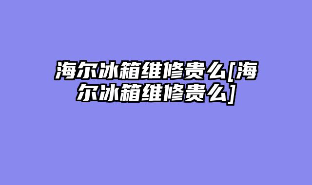 海尔冰箱维修贵么[海尔冰箱维修贵么]