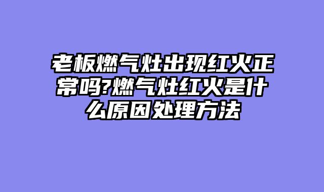 老板燃气灶出现红火正常吗?燃气灶红火是什么原因处理方法
