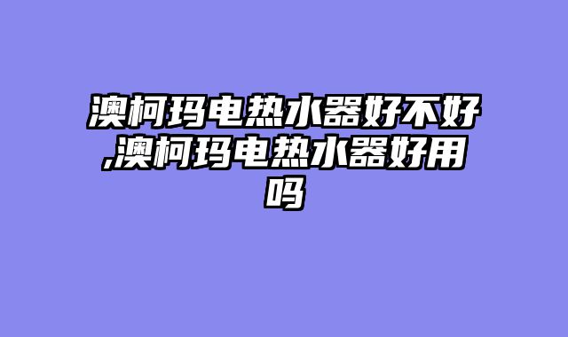 澳柯玛电热水器好不好,澳柯玛电热水器好用吗