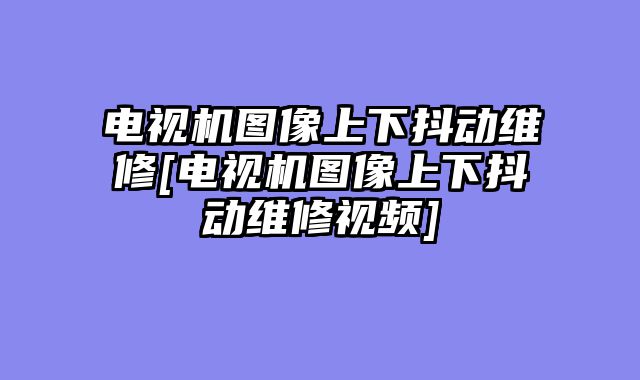电视机图像上下抖动维修[电视机图像上下抖动维修视频]