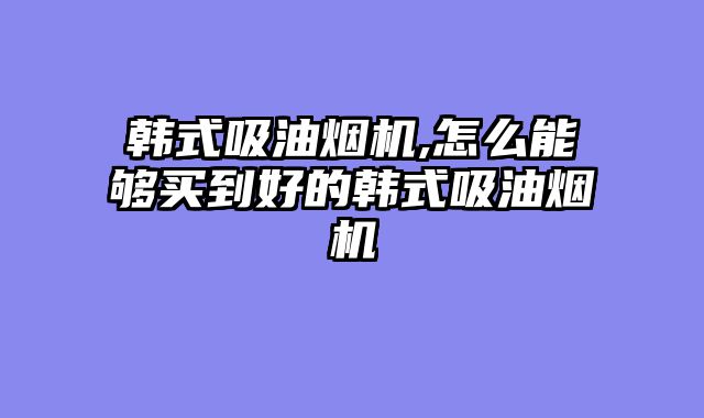 韩式吸油烟机,怎么能够买到好的韩式吸油烟机