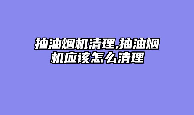 抽油烟机清理,抽油烟机应该怎么清理
