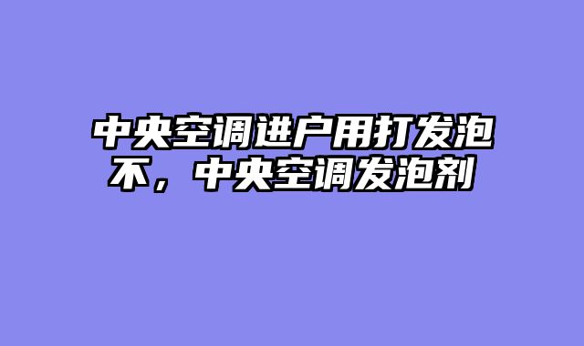 中央空调进户用打发泡不，中央空调发泡剂