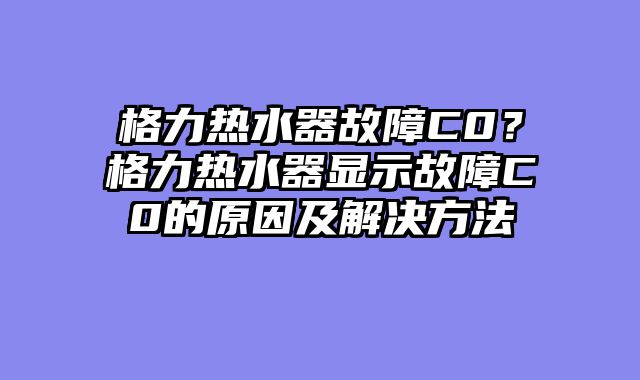 格力热水器故障C0？格力热水器显示故障C0的原因及解决方法