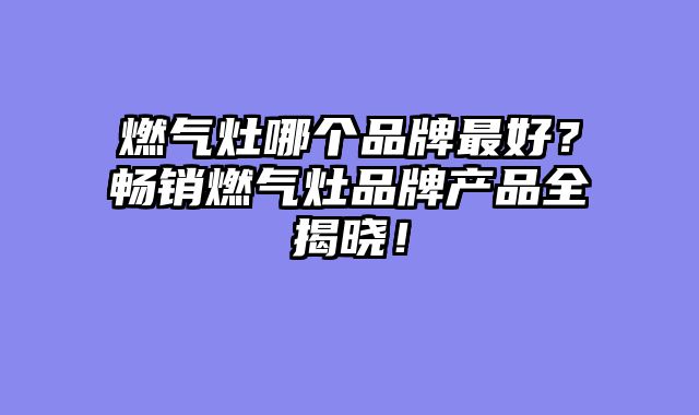 燃气灶哪个品牌最好？畅销燃气灶品牌产品全揭晓！