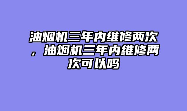 油烟机三年内维修两次，油烟机三年内维修两次可以吗