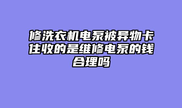 修洗衣机电泵被异物卡住收的是维修电泵的钱合理吗