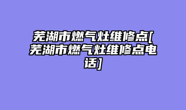 芜湖市燃气灶维修点[芜湖市燃气灶维修点电话]