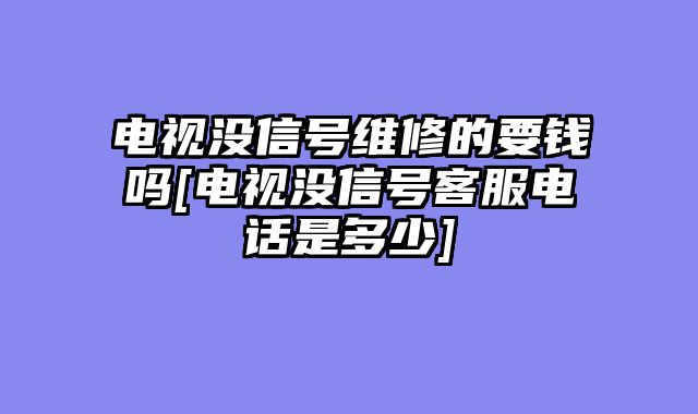 电视没信号维修的要钱吗[电视没信号客服电话是多少]