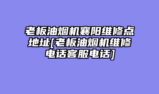 老板油烟机襄阳维修点地址[老板油烟机维修电话客服电话]
