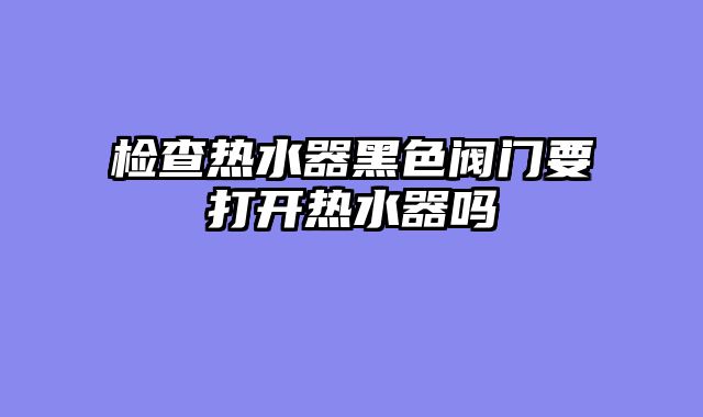 检查热水器黑色阀门要打开热水器吗