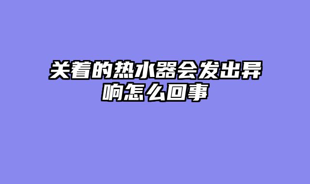 关着的热水器会发出异响怎么回事