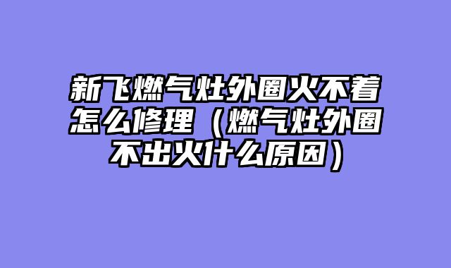 新飞燃气灶外圈火不着怎么修理（燃气灶外圈不出火什么原因）