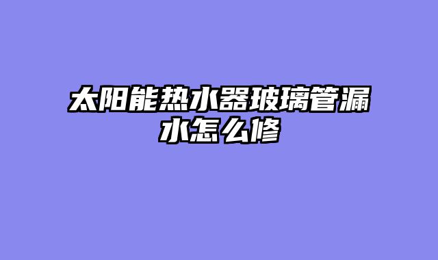 太阳能热水器玻璃管漏水怎么修