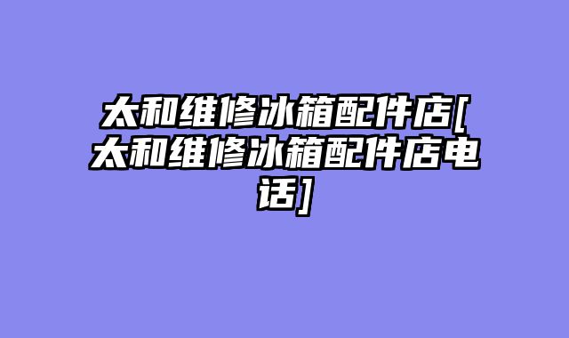 太和维修冰箱配件店[太和维修冰箱配件店电话]