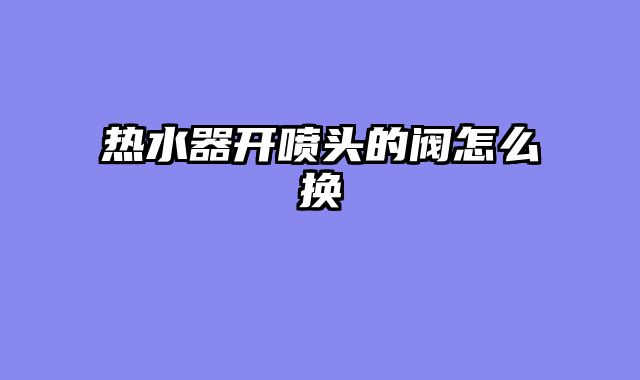 热水器开喷头的阀怎么换