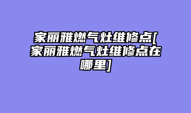 家丽雅燃气灶维修点[家丽雅燃气灶维修点在哪里]