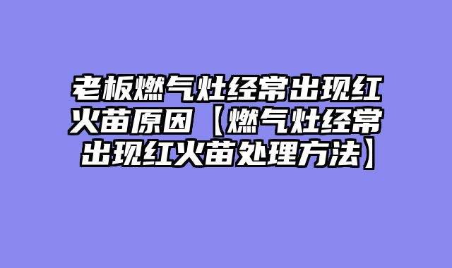 老板燃气灶经常出现红火苗原因【燃气灶经常出现红火苗处理方法】