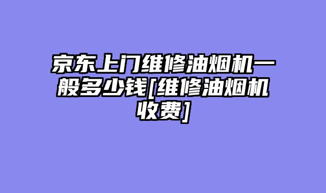 京东上门维修油烟机一般多少钱[维修油烟机收费]