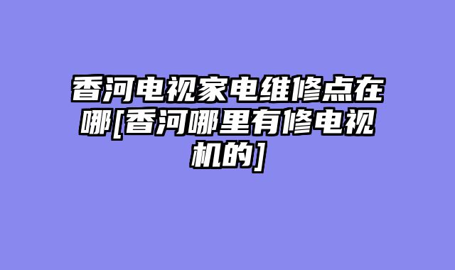 香河电视家电维修点在哪[香河哪里有修电视机的]