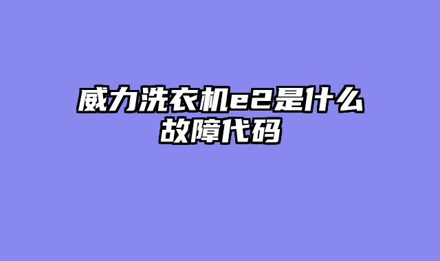 威力洗衣机e2是什么故障代码