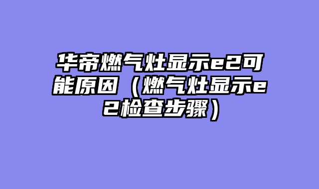 华帝燃气灶显示e2可能原因（燃气灶显示e2检查步骤）