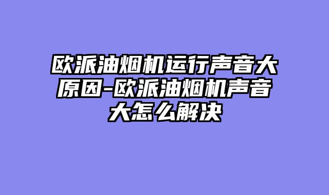 欧派油烟机运行声音大原因-欧派油烟机声音大怎么解决
