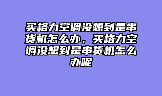 买格力空调没想到是串货机怎么办，买格力空调没想到是串货机怎么办呢