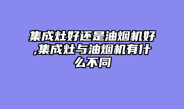 集成灶好还是油烟机好,集成灶与油烟机有什么不同