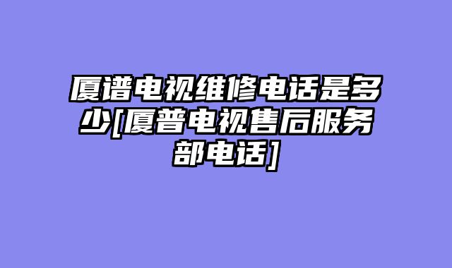 厦谱电视维修电话是多少[厦普电视售后服务部电话]