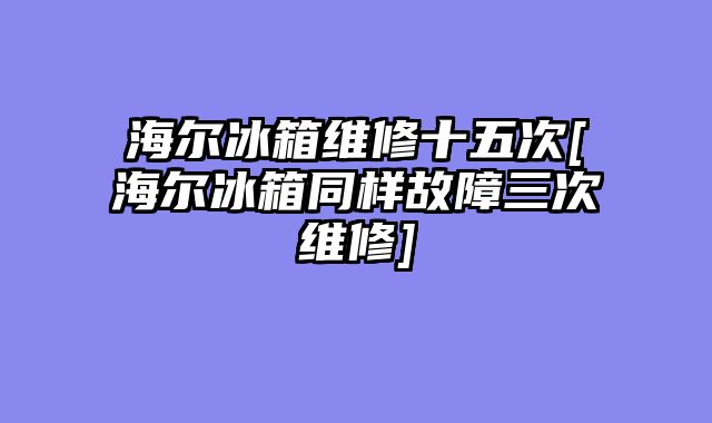 海尔冰箱维修十五次[海尔冰箱同样故障三次维修]