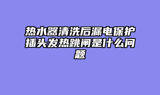 热水器清洗后漏电保护插头发热跳闸是什么问题