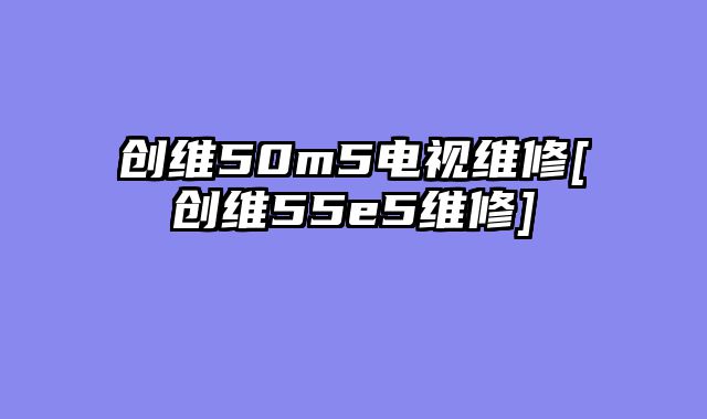 创维50m5电视维修[创维55e5维修]