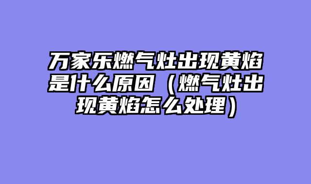 万家乐燃气灶出现黄焰是什么原因（燃气灶出现黄焰怎么处理）