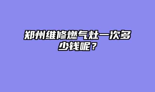 郑州维修燃气灶一次多少钱呢？