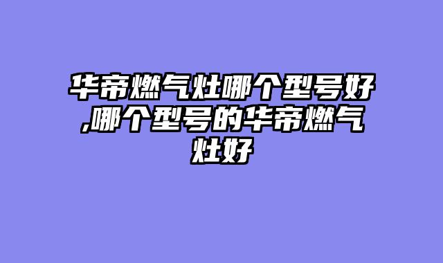 华帝燃气灶哪个型号好,哪个型号的华帝燃气灶好