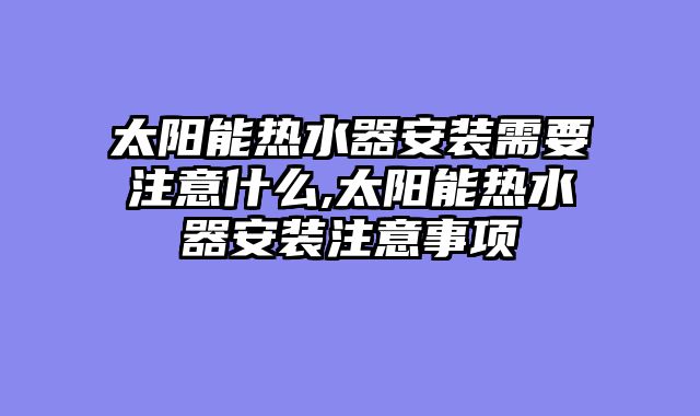 太阳能热水器安装需要注意什么,太阳能热水器安装注意事项