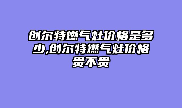 创尔特燃气灶价格是多少,创尔特燃气灶价格贵不贵