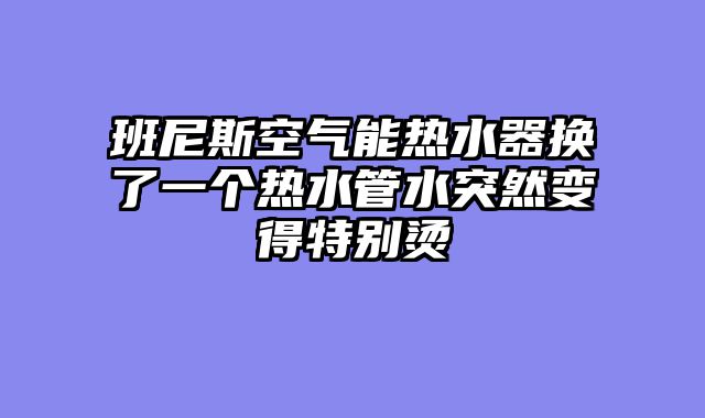 班尼斯空气能热水器换了一个热水管水突然变得特别烫