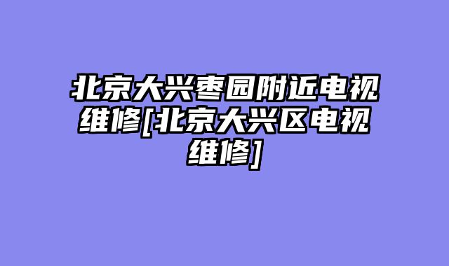 北京大兴枣园附近电视维修[北京大兴区电视维修]