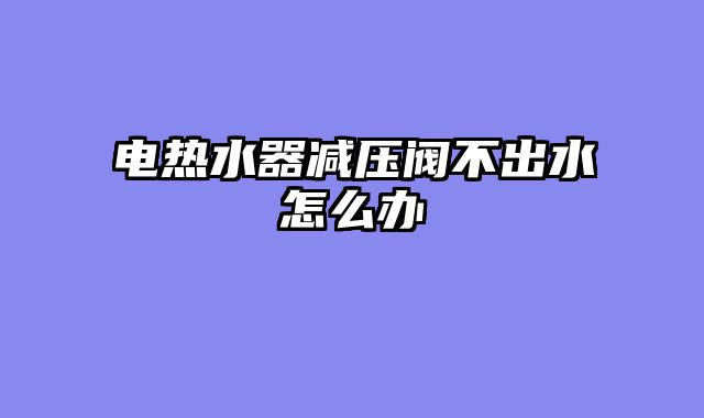 电热水器减压阀不出水怎么办