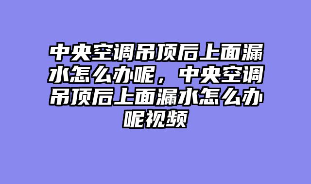 中央空调吊顶后上面漏水怎么办呢，中央空调吊顶后上面漏水怎么办呢视频