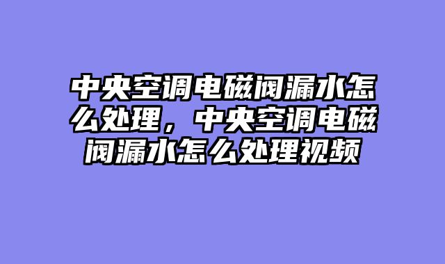 中央空调电磁阀漏水怎么处理，中央空调电磁阀漏水怎么处理视频