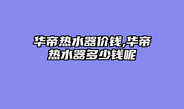 华帝热水器价钱,华帝热水器多少钱呢