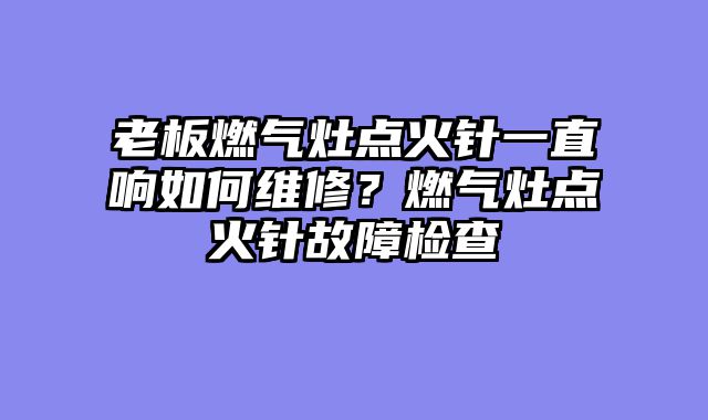 老板燃气灶点火针一直响如何维修？燃气灶点火针故障检查