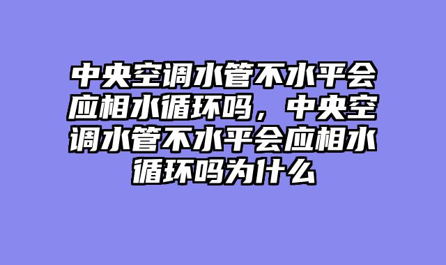 中央空调水管不水平会应相水循环吗，中央空调水管不水平会应相水循环吗为什么