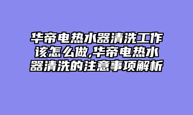 华帝电热水器清洗工作该怎么做,华帝电热水器清洗的注意事项解析