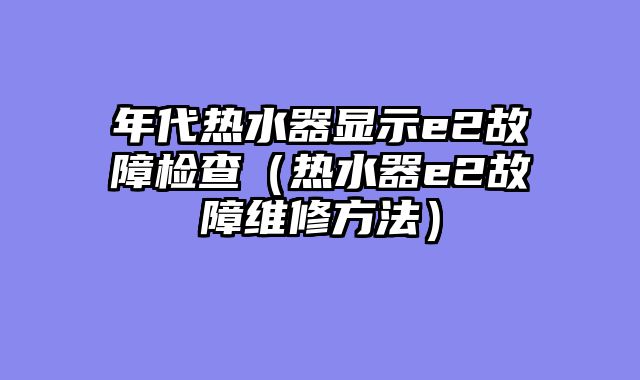 年代热水器显示e2故障检查（热水器e2故障维修方法）